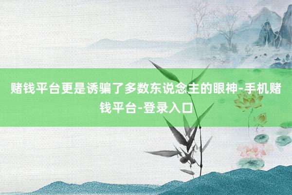 赌钱平台更是诱骗了多数东说念主的眼神-手机赌钱平台-登录入口