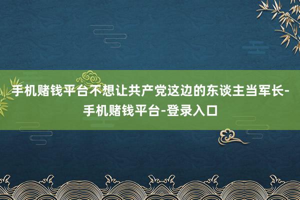 手机赌钱平台不想让共产党这边的东谈主当军长-手机赌钱平台-登录入口