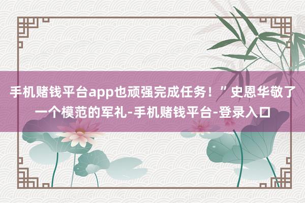 手机赌钱平台app也顽强完成任务！”史恩华敬了一个模范的军礼-手机赌钱平台-登录入口