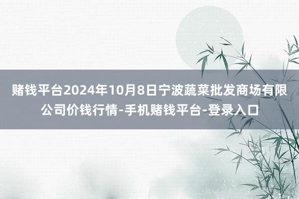 赌钱平台2024年10月8日宁波蔬菜批发商场有限公司价钱行情-手机赌钱平台-登录入口