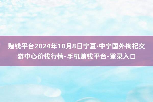 赌钱平台2024年10月8日宁夏·中宁国外枸杞交游中心价钱行情-手机赌钱平台-登录入口