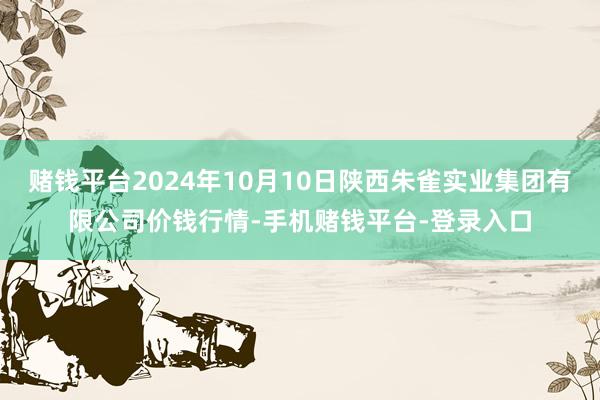 赌钱平台2024年10月10日陕西朱雀实业集团有限公司价钱行情-手机赌钱平台-登录入口