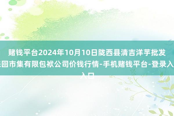 赌钱平台2024年10月10日陇西县清吉洋芋批发来回市集有限包袱公司价钱行情-手机赌钱平台-登录入口