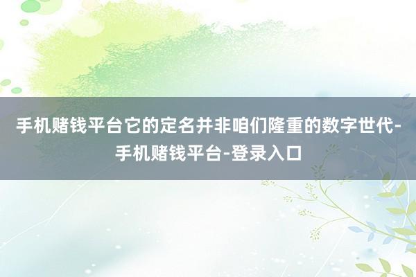 手机赌钱平台它的定名并非咱们隆重的数字世代-手机赌钱平台-登录入口