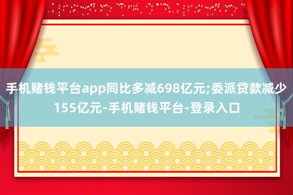 手机赌钱平台app同比多减698亿元;委派贷款减少155亿元-手机赌钱平台-登录入口