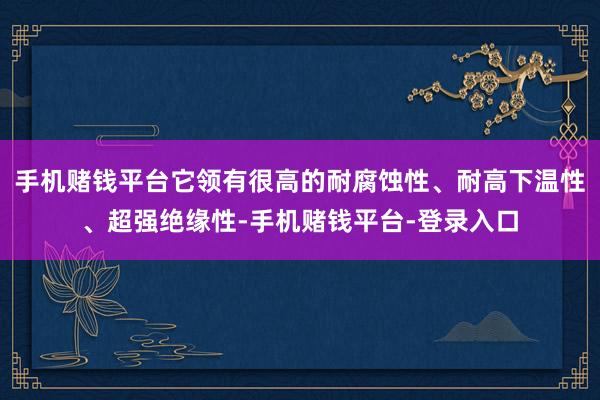 手机赌钱平台它领有很高的耐腐蚀性、耐高下温性、超强绝缘性-手机赌钱平台-登录入口