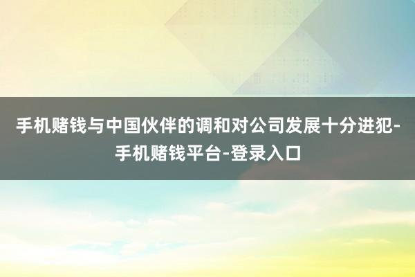 手机赌钱与中国伙伴的调和对公司发展十分进犯-手机赌钱平台-登录入口