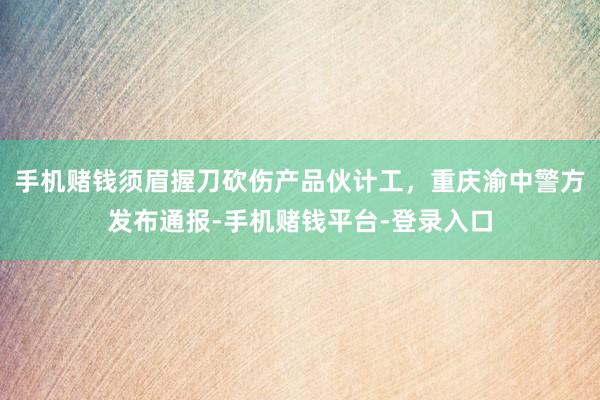 手机赌钱须眉握刀砍伤产品伙计工，重庆渝中警方发布通报-手机赌钱平台-登录入口