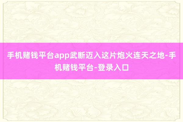 手机赌钱平台app武断迈入这片炮火连天之地-手机赌钱平台-登录入口