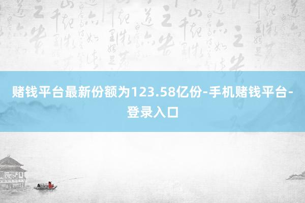 赌钱平台最新份额为123.58亿份-手机赌钱平台-登录入口