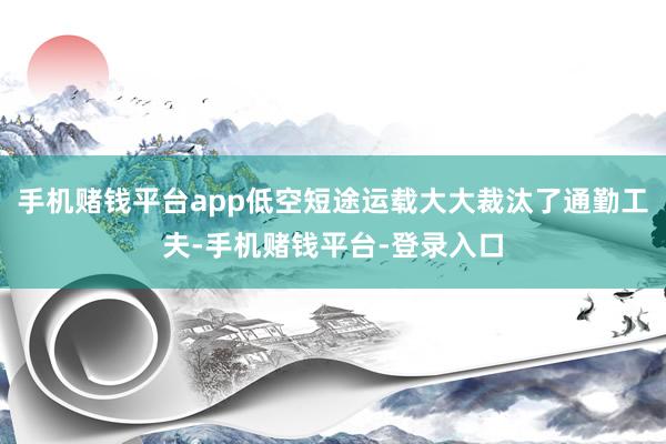 手机赌钱平台app低空短途运载大大裁汰了通勤工夫-手机赌钱平台-登录入口