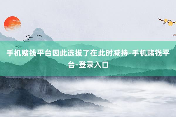 手机赌钱平台因此选拔了在此时减持-手机赌钱平台-登录入口