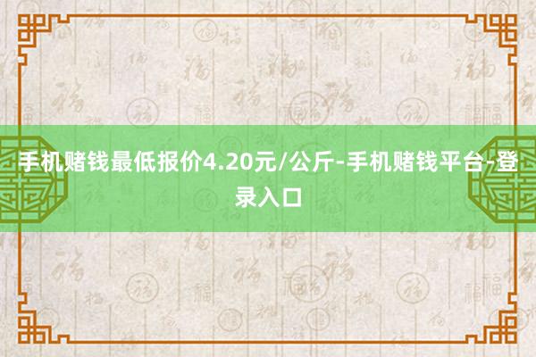 手机赌钱最低报价4.20元/公斤-手机赌钱平台-登录入口