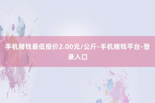 手机赌钱最低报价2.00元/公斤-手机赌钱平台-登录入口