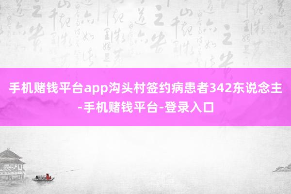 手机赌钱平台app沟头村签约病患者342东说念主-手机赌钱平台-登录入口