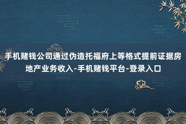 手机赌钱公司通过伪造托福府上等格式提前证据房地产业务收入-手机赌钱平台-登录入口