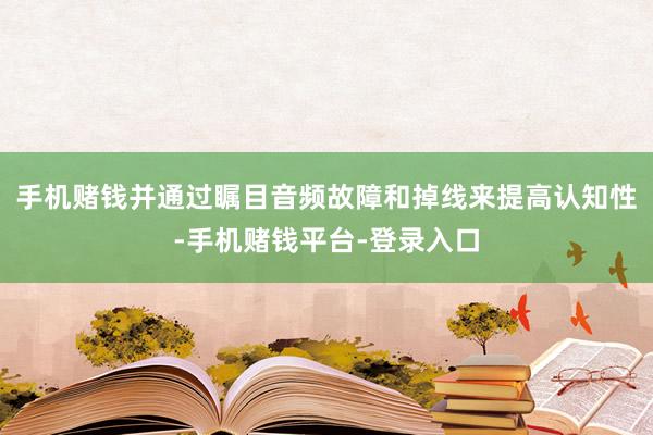 手机赌钱并通过瞩目音频故障和掉线来提高认知性-手机赌钱平台-登录入口