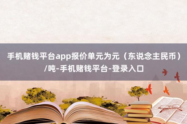 手机赌钱平台app报价单元为元（东说念主民币）/吨-手机赌钱平台-登录入口