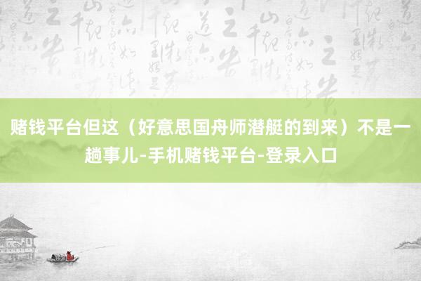 赌钱平台但这（好意思国舟师潜艇的到来）不是一趟事儿-手机赌钱平台-登录入口