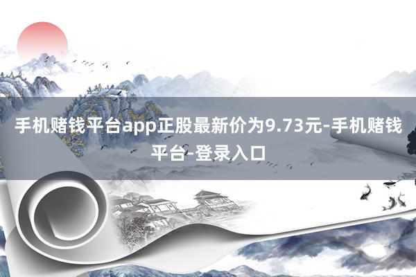 手机赌钱平台app正股最新价为9.73元-手机赌钱平台-登录入口