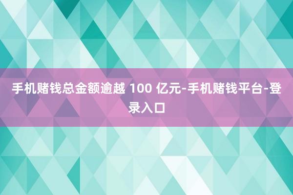 手机赌钱总金额逾越 100 亿元-手机赌钱平台-登录入口