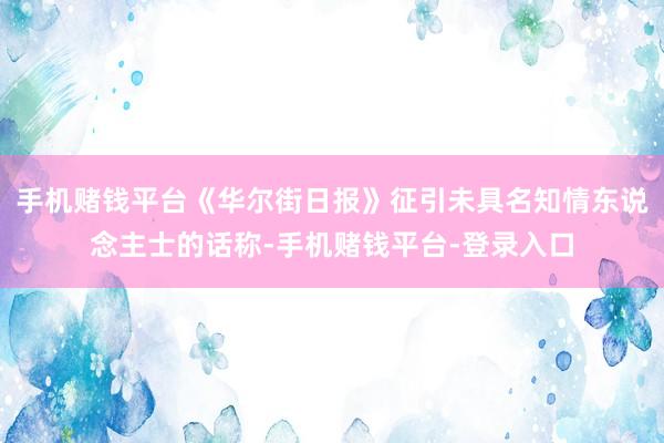 手机赌钱平台《华尔街日报》征引未具名知情东说念主士的话称-手机赌钱平台-登录入口