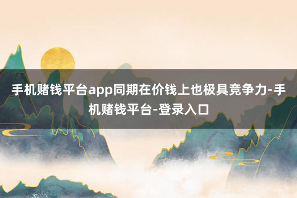 手机赌钱平台app同期在价钱上也极具竞争力-手机赌钱平台-登录入口