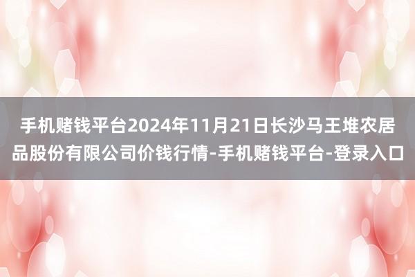 手机赌钱平台2024年11月21日长沙马王堆农居品股份有限公司价钱行情-手机赌钱平台-登录入口