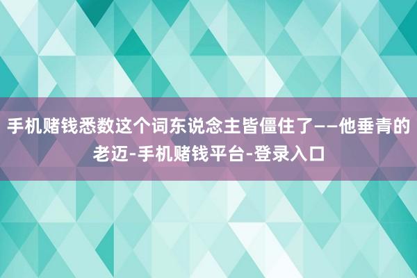 手机赌钱悉数这个词东说念主皆僵住了——他垂青的老迈-手机赌钱平台-登录入口