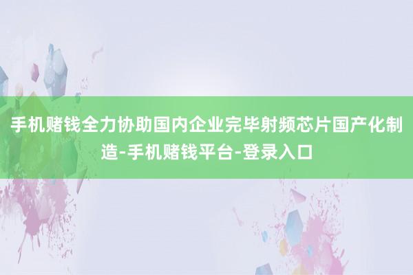 手机赌钱全力协助国内企业完毕射频芯片国产化制造-手机赌钱平台-登录入口