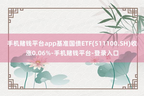 手机赌钱平台app基准国债ETF(511100.SH)收涨0.06%-手机赌钱平台-登录入口