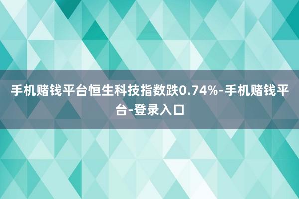 手机赌钱平台恒生科技指数跌0.74%-手机赌钱平台-登录入口