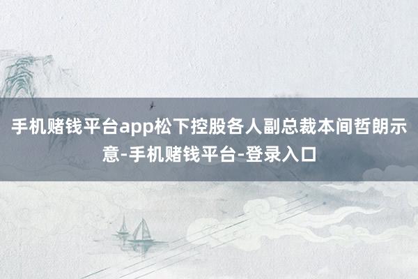 手机赌钱平台app松下控股各人副总裁本间哲朗示意-手机赌钱平台-登录入口