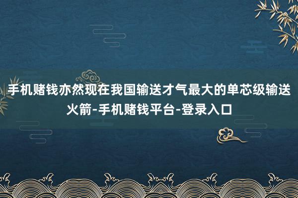 手机赌钱亦然现在我国输送才气最大的单芯级输送火箭-手机赌钱平台-登录入口