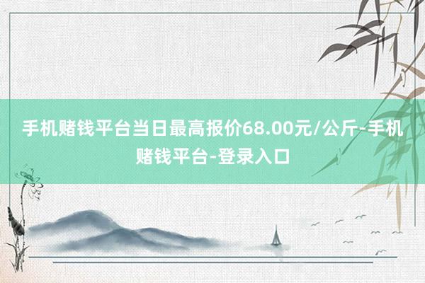 手机赌钱平台当日最高报价68.00元/公斤-手机赌钱平台-登录入口