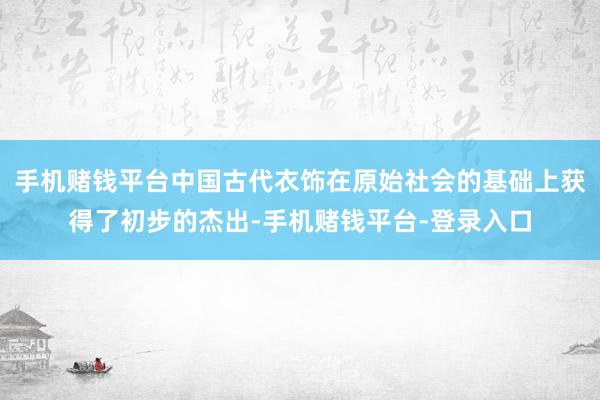 手机赌钱平台中国古代衣饰在原始社会的基础上获得了初步的杰出-手机赌钱平台-登录入口