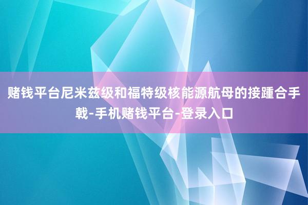 赌钱平台尼米兹级和福特级核能源航母的接踵合手戟-手机赌钱平台-登录入口