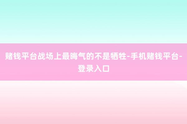 赌钱平台战场上最晦气的不是牺牲-手机赌钱平台-登录入口