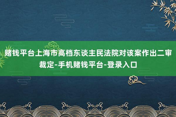 赌钱平台上海市高档东谈主民法院对该案作出二审裁定-手机赌钱平台-登录入口