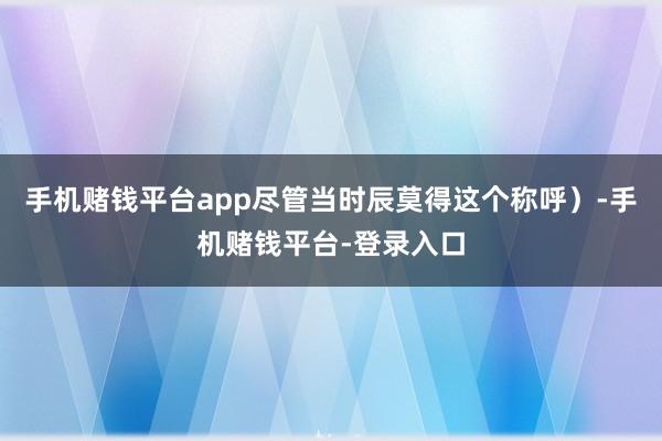 手机赌钱平台app尽管当时辰莫得这个称呼）-手机赌钱平台-登录入口