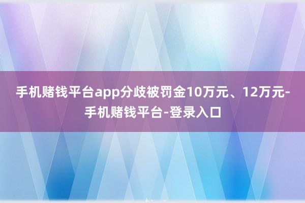 手机赌钱平台app分歧被罚金10万元、12万元-手机赌钱平台-登录入口