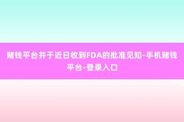 赌钱平台并于近日收到FDA的批准见知-手机赌钱平台-登录入口