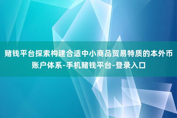 赌钱平台探索构建合适中小商品贸易特质的本外币账户体系-手机赌钱平台-登录入口