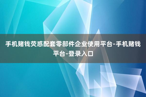 手机赌钱荧惑配套零部件企业使用平台-手机赌钱平台-登录入口