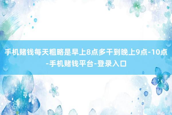 手机赌钱每天粗略是早上8点多干到晚上9点-10点-手机赌钱平台-登录入口